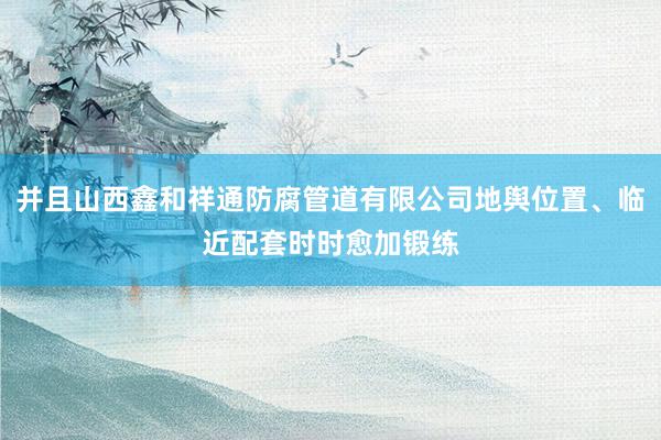 并且山西鑫和祥通防腐管道有限公司地舆位置、临近配套时时愈加锻练